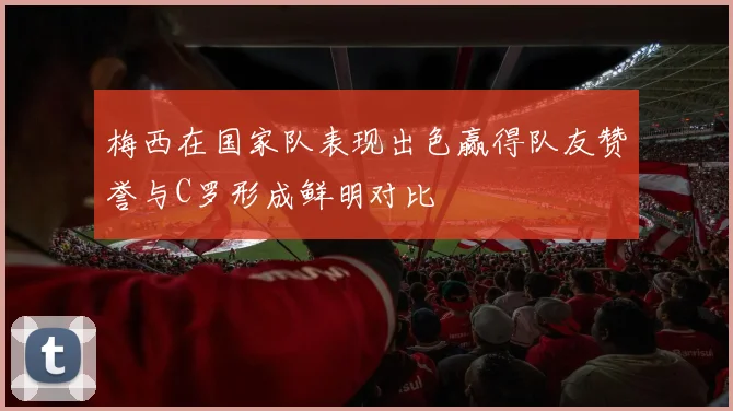 梅西在国家队表现出色赢得队友赞誉与C罗形成鲜明对比